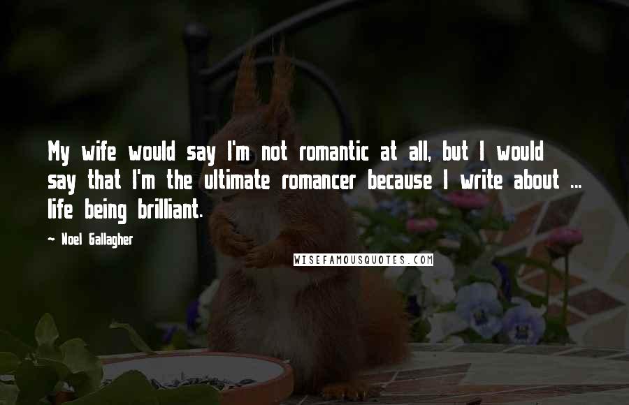 Noel Gallagher Quotes: My wife would say I'm not romantic at all, but I would say that I'm the ultimate romancer because I write about ... life being brilliant.
