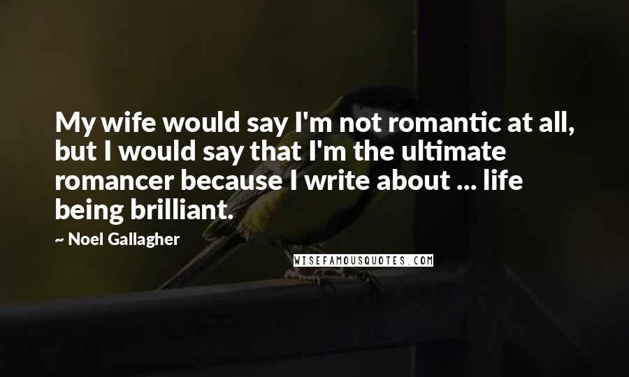 Noel Gallagher Quotes: My wife would say I'm not romantic at all, but I would say that I'm the ultimate romancer because I write about ... life being brilliant.