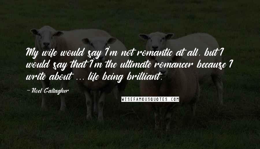 Noel Gallagher Quotes: My wife would say I'm not romantic at all, but I would say that I'm the ultimate romancer because I write about ... life being brilliant.