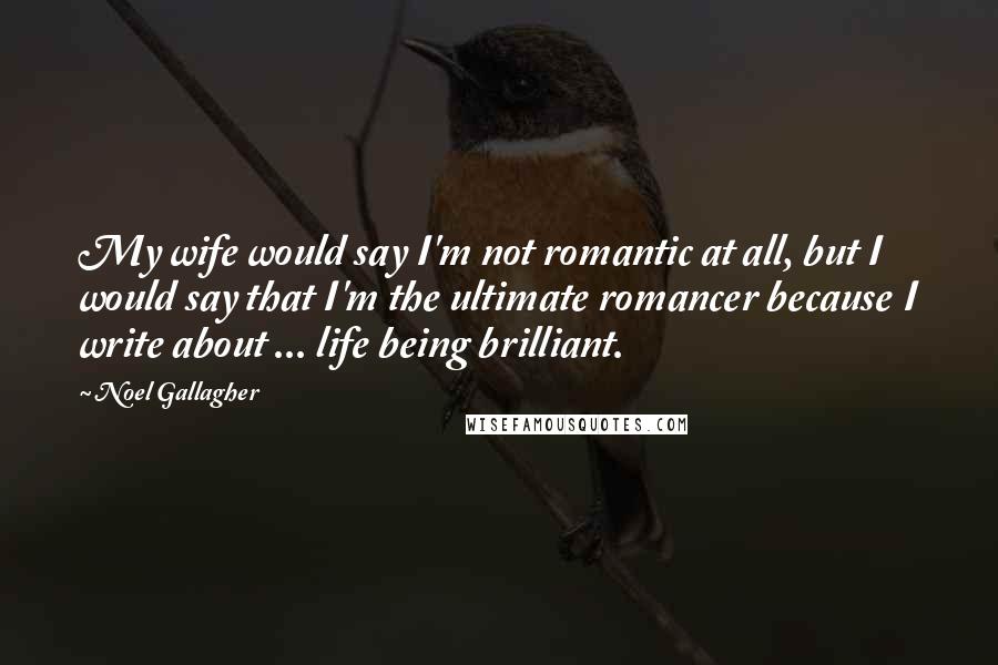 Noel Gallagher Quotes: My wife would say I'm not romantic at all, but I would say that I'm the ultimate romancer because I write about ... life being brilliant.
