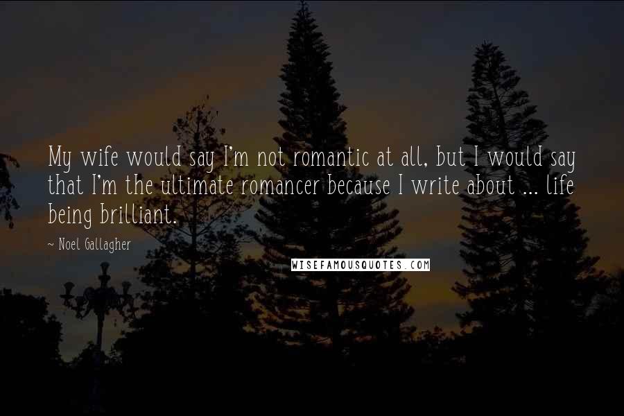 Noel Gallagher Quotes: My wife would say I'm not romantic at all, but I would say that I'm the ultimate romancer because I write about ... life being brilliant.