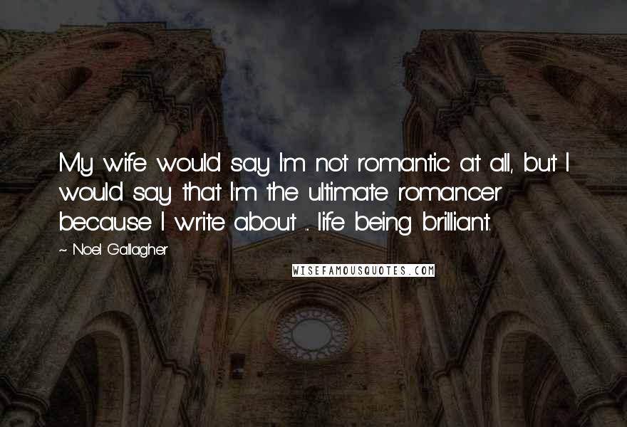 Noel Gallagher Quotes: My wife would say I'm not romantic at all, but I would say that I'm the ultimate romancer because I write about ... life being brilliant.