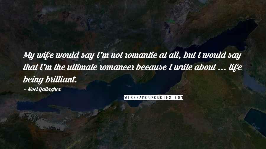 Noel Gallagher Quotes: My wife would say I'm not romantic at all, but I would say that I'm the ultimate romancer because I write about ... life being brilliant.