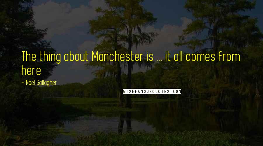 Noel Gallagher Quotes: The thing about Manchester is ... it all comes from here