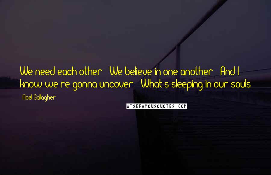 Noel Gallagher Quotes: We need each other / We believe in one another / And I know we're gonna uncover / What's sleeping in our souls