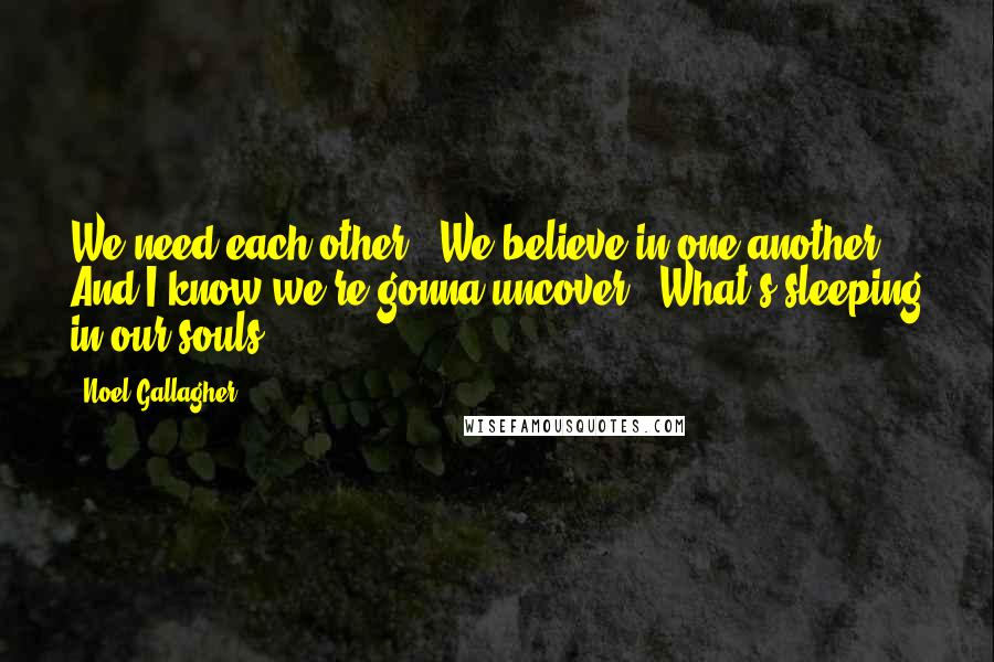 Noel Gallagher Quotes: We need each other / We believe in one another / And I know we're gonna uncover / What's sleeping in our souls