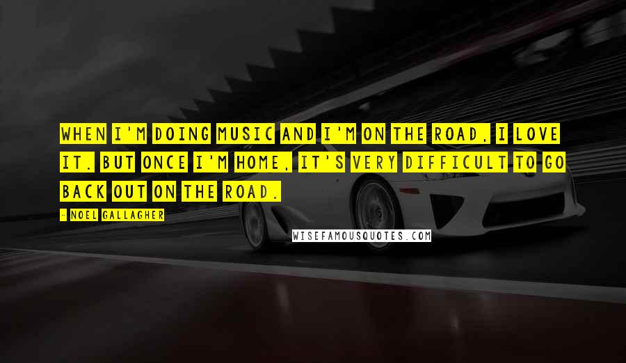 Noel Gallagher Quotes: When I'm doing music and I'm on the road, I love it. But once I'm home, it's very difficult to go back out on the road.