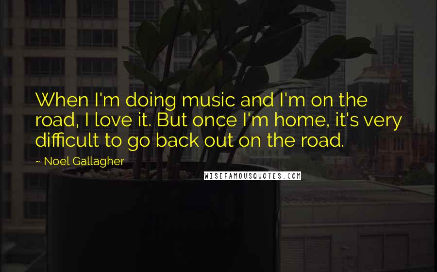 Noel Gallagher Quotes: When I'm doing music and I'm on the road, I love it. But once I'm home, it's very difficult to go back out on the road.