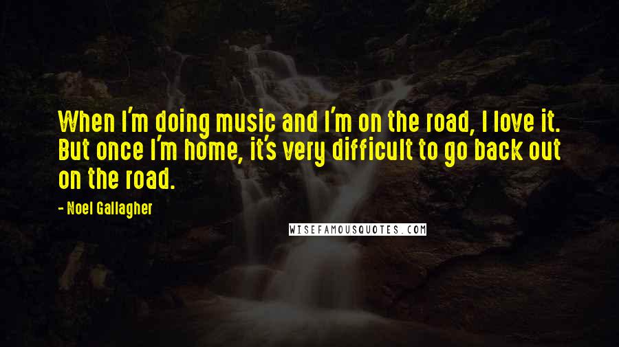 Noel Gallagher Quotes: When I'm doing music and I'm on the road, I love it. But once I'm home, it's very difficult to go back out on the road.