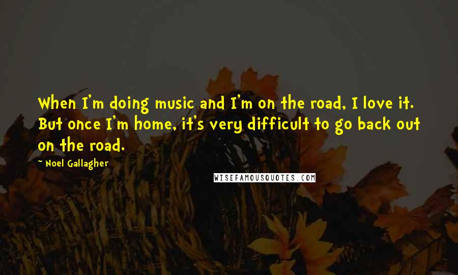 Noel Gallagher Quotes: When I'm doing music and I'm on the road, I love it. But once I'm home, it's very difficult to go back out on the road.