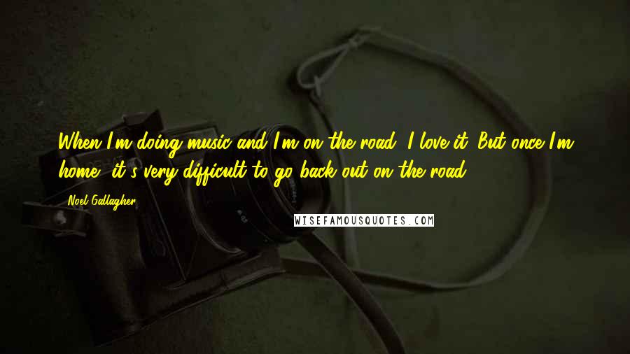 Noel Gallagher Quotes: When I'm doing music and I'm on the road, I love it. But once I'm home, it's very difficult to go back out on the road.