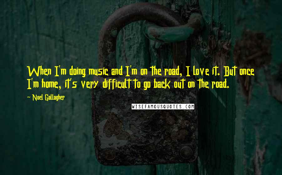 Noel Gallagher Quotes: When I'm doing music and I'm on the road, I love it. But once I'm home, it's very difficult to go back out on the road.