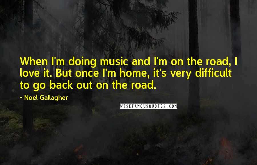 Noel Gallagher Quotes: When I'm doing music and I'm on the road, I love it. But once I'm home, it's very difficult to go back out on the road.