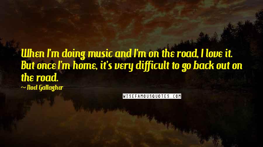 Noel Gallagher Quotes: When I'm doing music and I'm on the road, I love it. But once I'm home, it's very difficult to go back out on the road.