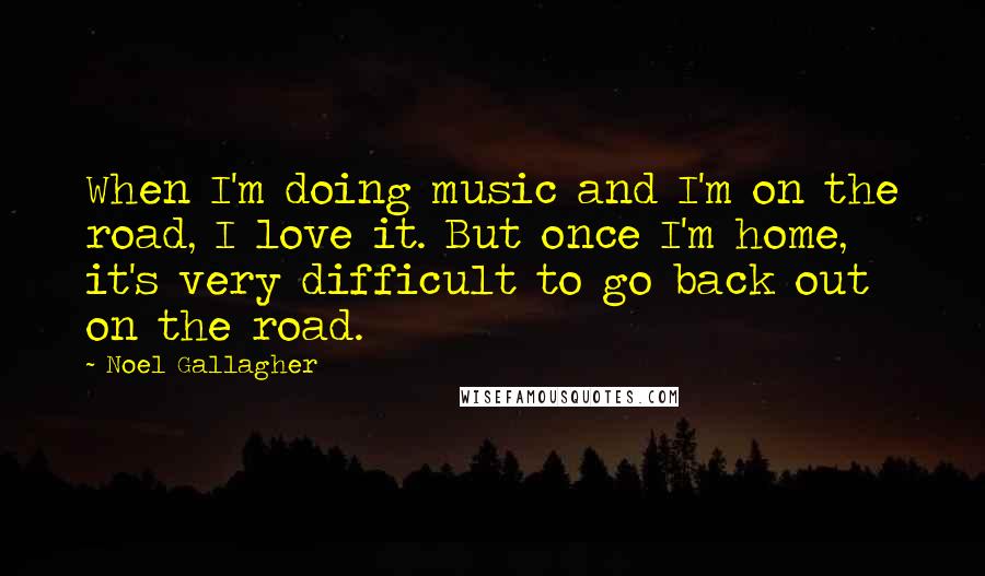 Noel Gallagher Quotes: When I'm doing music and I'm on the road, I love it. But once I'm home, it's very difficult to go back out on the road.