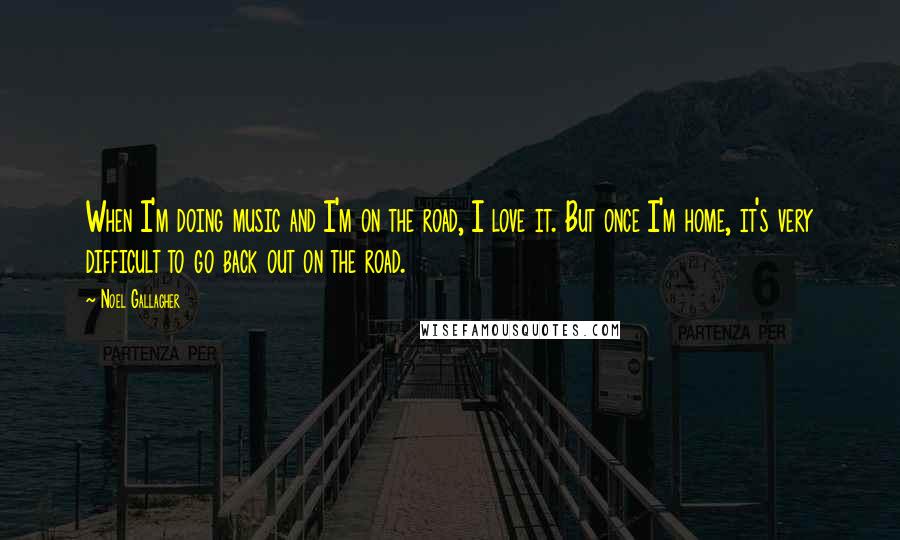 Noel Gallagher Quotes: When I'm doing music and I'm on the road, I love it. But once I'm home, it's very difficult to go back out on the road.