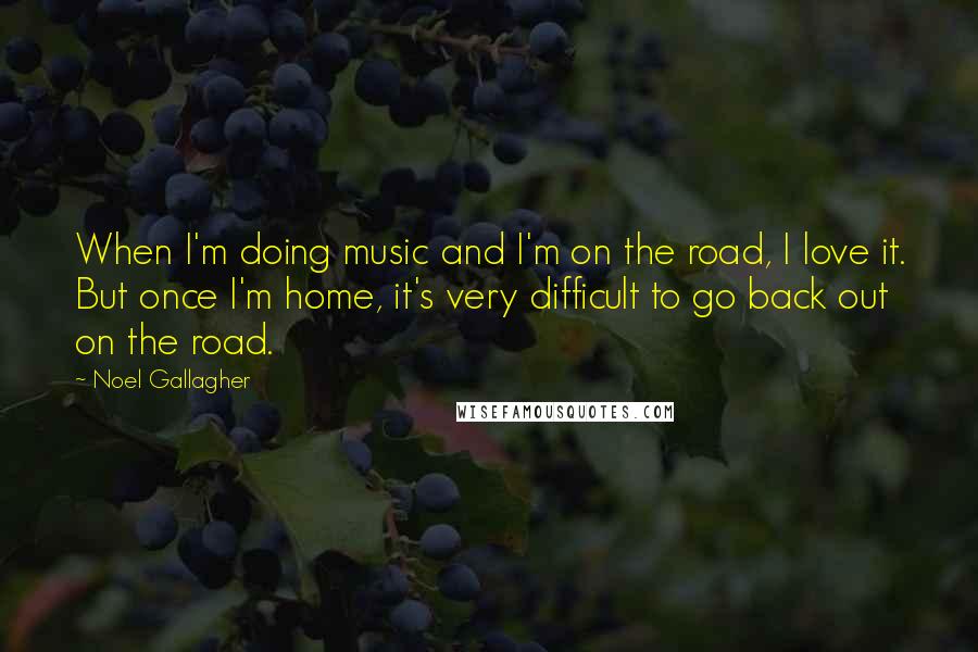 Noel Gallagher Quotes: When I'm doing music and I'm on the road, I love it. But once I'm home, it's very difficult to go back out on the road.