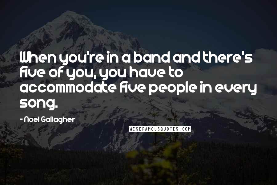 Noel Gallagher Quotes: When you're in a band and there's five of you, you have to accommodate five people in every song.