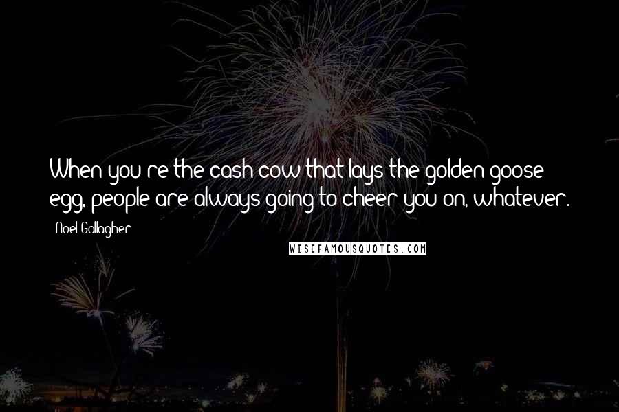 Noel Gallagher Quotes: When you're the cash cow that lays the golden goose egg, people are always going to cheer you on, whatever.