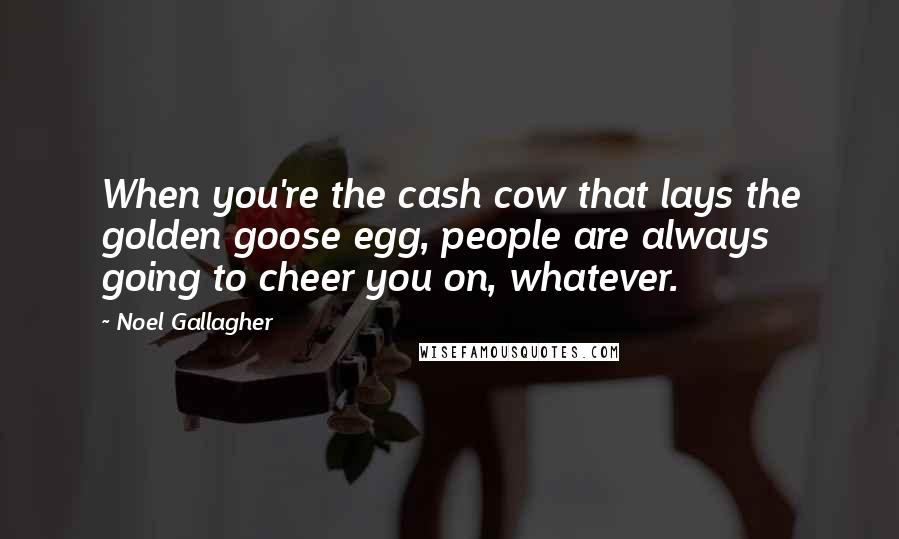 Noel Gallagher Quotes: When you're the cash cow that lays the golden goose egg, people are always going to cheer you on, whatever.