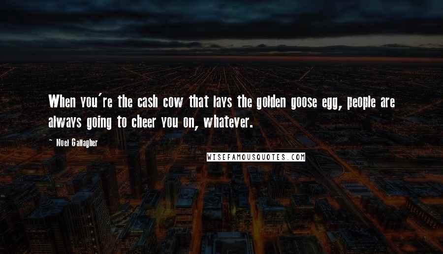 Noel Gallagher Quotes: When you're the cash cow that lays the golden goose egg, people are always going to cheer you on, whatever.