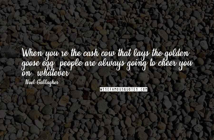 Noel Gallagher Quotes: When you're the cash cow that lays the golden goose egg, people are always going to cheer you on, whatever.