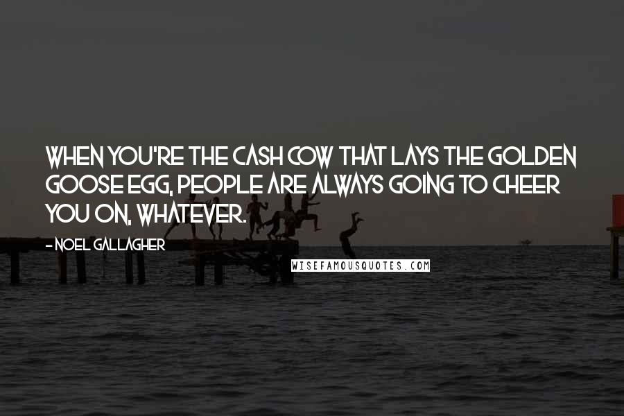 Noel Gallagher Quotes: When you're the cash cow that lays the golden goose egg, people are always going to cheer you on, whatever.