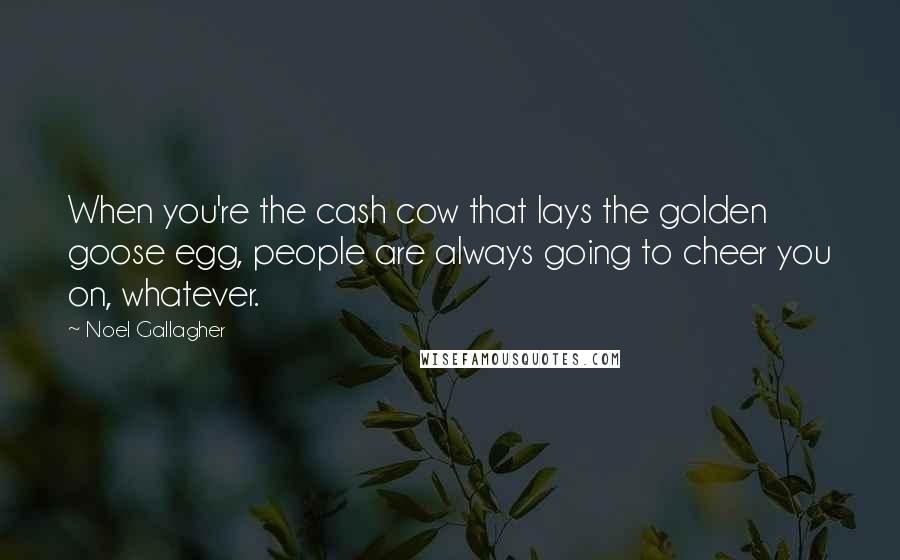 Noel Gallagher Quotes: When you're the cash cow that lays the golden goose egg, people are always going to cheer you on, whatever.