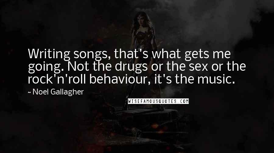 Noel Gallagher Quotes: Writing songs, that's what gets me going. Not the drugs or the sex or the rock'n'roll behaviour, it's the music.