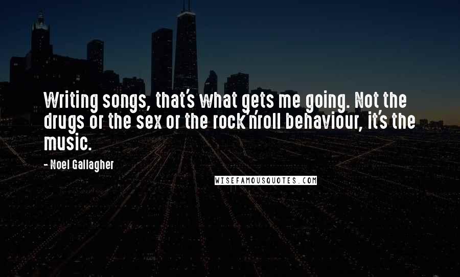 Noel Gallagher Quotes: Writing songs, that's what gets me going. Not the drugs or the sex or the rock'n'roll behaviour, it's the music.
