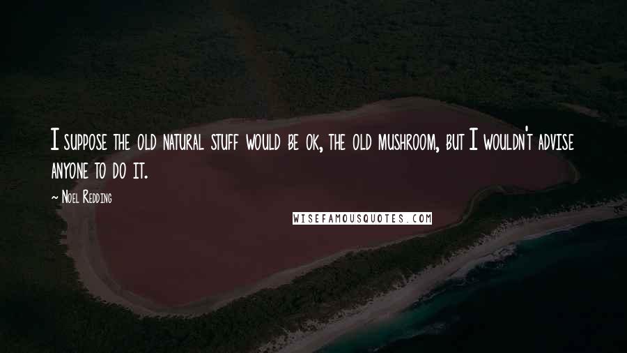Noel Redding Quotes: I suppose the old natural stuff would be ok, the old mushroom, but I wouldn't advise anyone to do it.