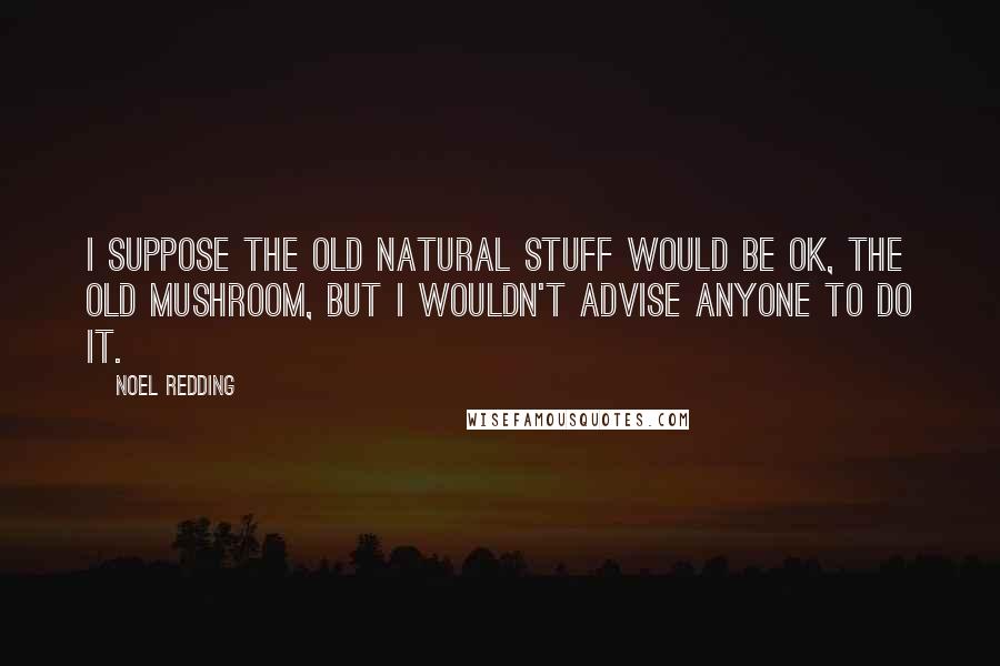 Noel Redding Quotes: I suppose the old natural stuff would be ok, the old mushroom, but I wouldn't advise anyone to do it.