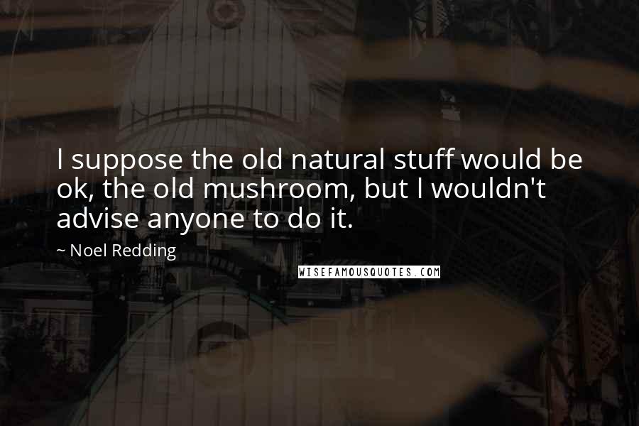 Noel Redding Quotes: I suppose the old natural stuff would be ok, the old mushroom, but I wouldn't advise anyone to do it.