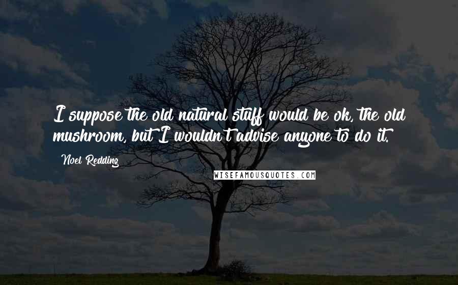 Noel Redding Quotes: I suppose the old natural stuff would be ok, the old mushroom, but I wouldn't advise anyone to do it.