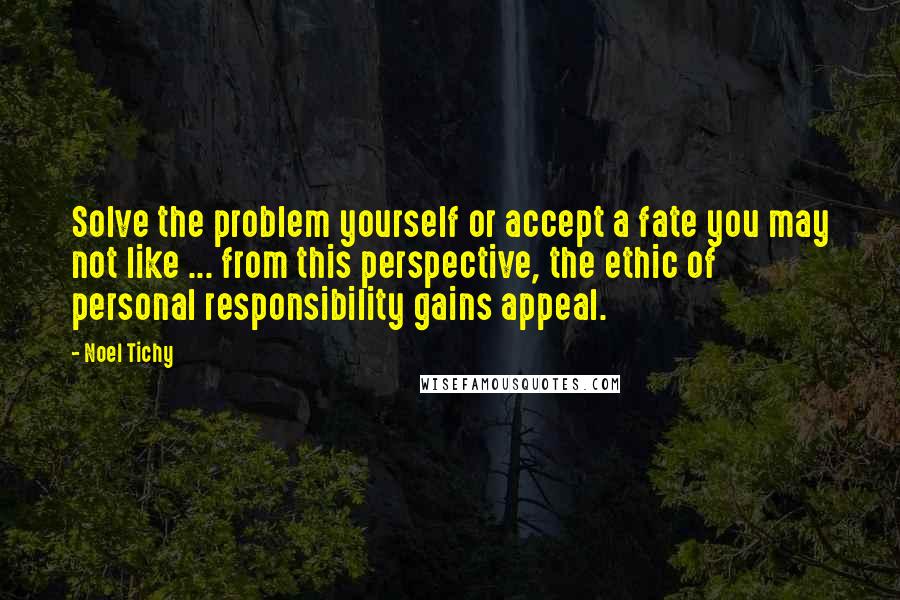 Noel Tichy Quotes: Solve the problem yourself or accept a fate you may not like ... from this perspective, the ethic of personal responsibility gains appeal.