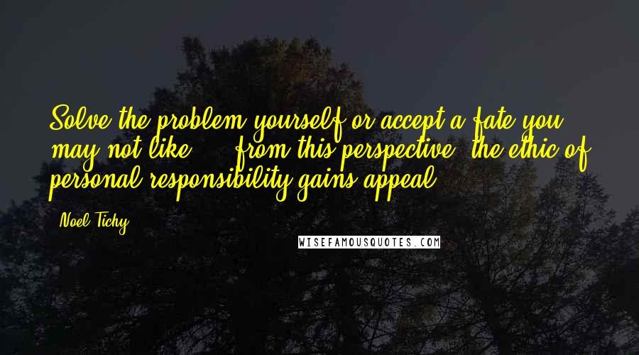 Noel Tichy Quotes: Solve the problem yourself or accept a fate you may not like ... from this perspective, the ethic of personal responsibility gains appeal.