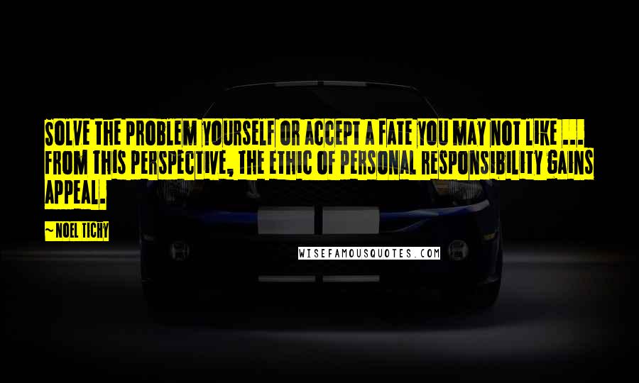 Noel Tichy Quotes: Solve the problem yourself or accept a fate you may not like ... from this perspective, the ethic of personal responsibility gains appeal.