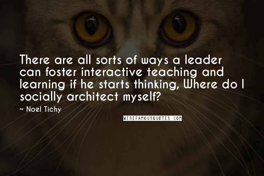 Noel Tichy Quotes: There are all sorts of ways a leader can foster interactive teaching and learning if he starts thinking, Where do I socially architect myself?