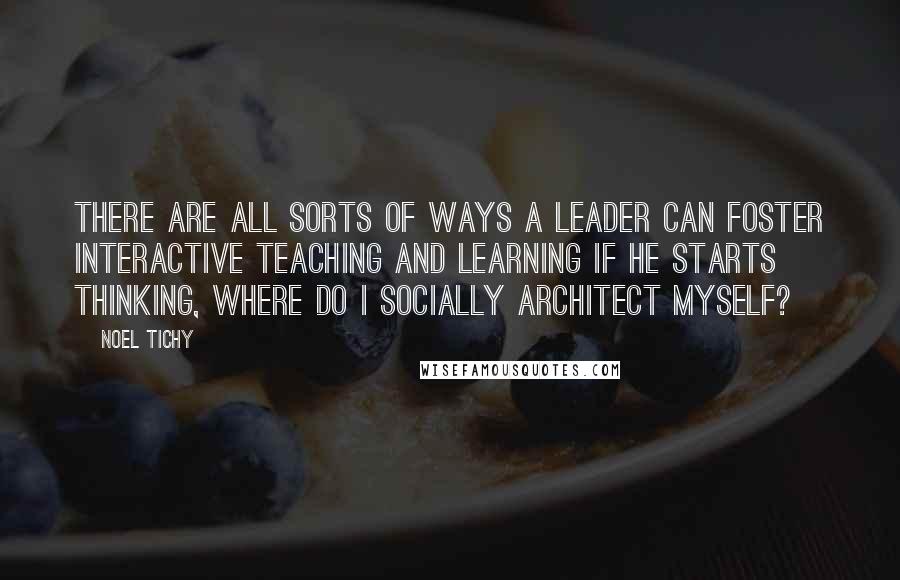 Noel Tichy Quotes: There are all sorts of ways a leader can foster interactive teaching and learning if he starts thinking, Where do I socially architect myself?