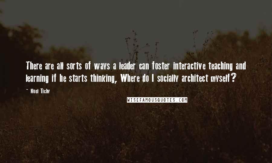 Noel Tichy Quotes: There are all sorts of ways a leader can foster interactive teaching and learning if he starts thinking, Where do I socially architect myself?