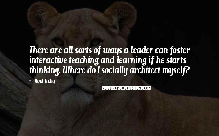 Noel Tichy Quotes: There are all sorts of ways a leader can foster interactive teaching and learning if he starts thinking, Where do I socially architect myself?