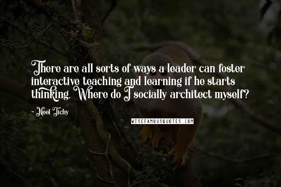 Noel Tichy Quotes: There are all sorts of ways a leader can foster interactive teaching and learning if he starts thinking, Where do I socially architect myself?