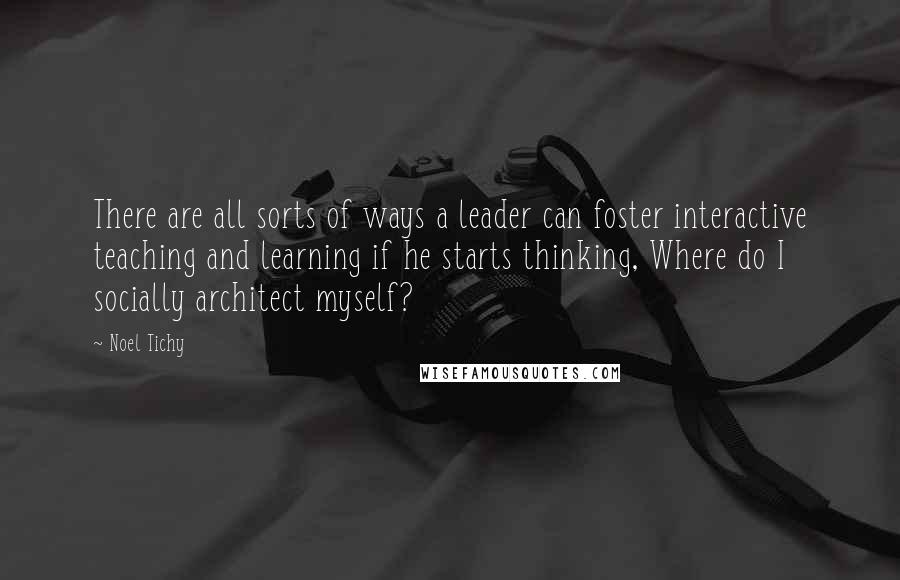 Noel Tichy Quotes: There are all sorts of ways a leader can foster interactive teaching and learning if he starts thinking, Where do I socially architect myself?