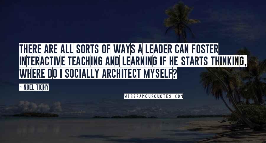 Noel Tichy Quotes: There are all sorts of ways a leader can foster interactive teaching and learning if he starts thinking, Where do I socially architect myself?