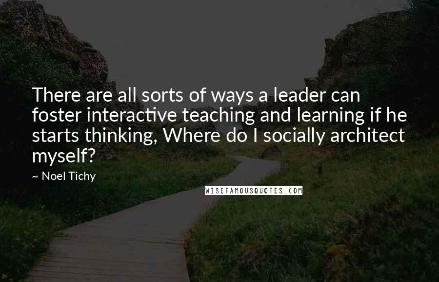 Noel Tichy Quotes: There are all sorts of ways a leader can foster interactive teaching and learning if he starts thinking, Where do I socially architect myself?