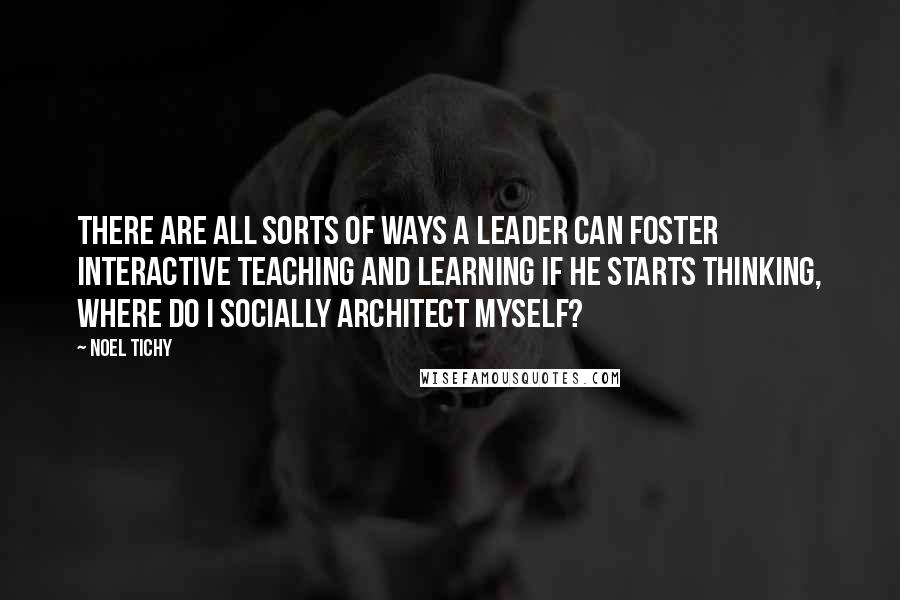 Noel Tichy Quotes: There are all sorts of ways a leader can foster interactive teaching and learning if he starts thinking, Where do I socially architect myself?