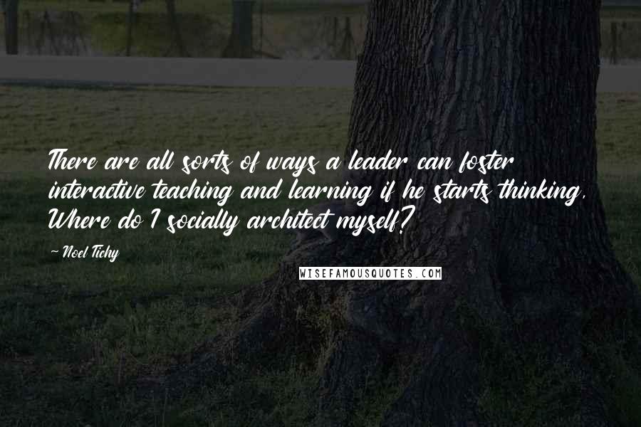 Noel Tichy Quotes: There are all sorts of ways a leader can foster interactive teaching and learning if he starts thinking, Where do I socially architect myself?