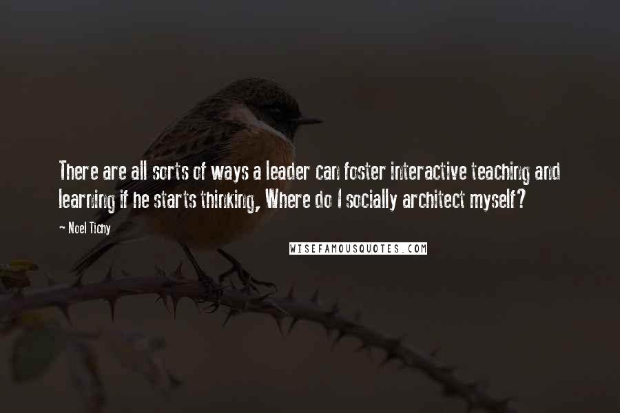 Noel Tichy Quotes: There are all sorts of ways a leader can foster interactive teaching and learning if he starts thinking, Where do I socially architect myself?