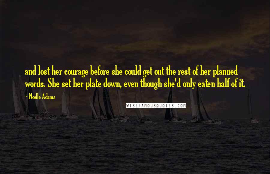 Noelle Adams Quotes: and lost her courage before she could get out the rest of her planned words. She set her plate down, even though she'd only eaten half of it.