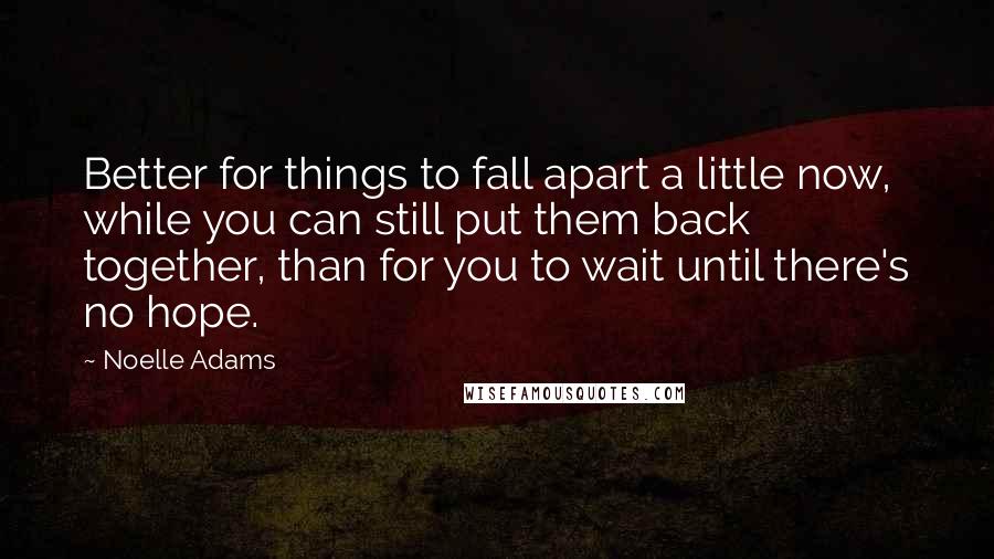 Noelle Adams Quotes: Better for things to fall apart a little now, while you can still put them back together, than for you to wait until there's no hope.